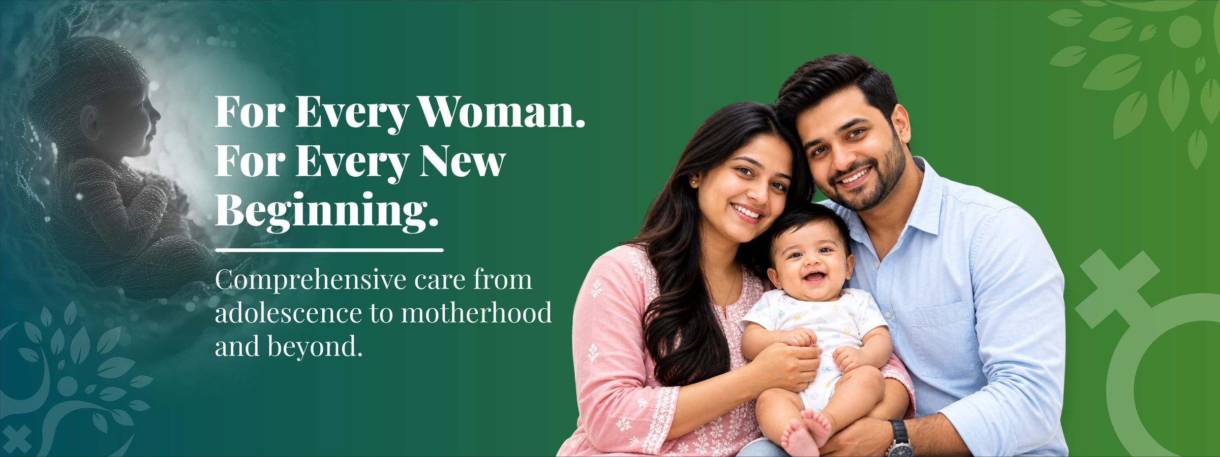 For every woman. For every new beginning. Comprehensive care from adolescence to motherhood and beyond.